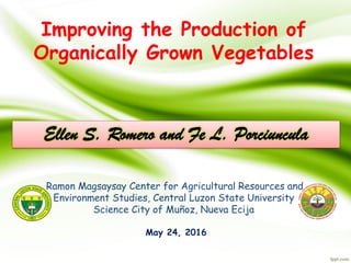 Improving the Production of
Organically Grown Vegetables
Ramon Magsaysay Center for Agricultural Resources and
Environment Studies, Central Luzon State University
Science City of Muñoz, Nueva Ecija
Ellen S. Romero and Fe L. Porciuncula
May 24, 2016
 