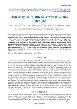 ISSN 2350-1022
International Journal of Recent Research in Mathematics Computer Science and Information Technology
Vol. 3, Issue 1, pp: (1-5), Month: April 2016 – September 2016, Available at: www.paperpublications.org
Page | 1
Paper Publications
Improving the Quality of Service in WiMax
Using NS3
1
Keval Bhavsar, 2
Harsh Dave, 3
Vipul Jethva, 4
Dhruv Mehta, 5
Prof. Sandeep Mishra
K.J. SOMAIYA INSTITUTE OF ENGINEERING AND INFORMATION TECHNOLOGY
Abstract: A quality of service framework is a fundamental component of a 4G broadband wireless network for
satisfactory service delivery of evolving Internet applications to end users, and managing the network resources.
Today’s popular mobile Internet applications, such as voice, gaming, streaming, and social networking services,
have diverse traffic characteristics and, consequently, different QoS requirements. A rather flexible QoS
framework is highly desirable to be future-proof to deliver the incumbent as well as emerging mobile Internet
applications. This article highlights QoS frameworks and features of OFDMA-based 4G technologies — IEEE
802.16e, IEEE 802.16m — to support various applications’ QoS requirements. A few advanced QoS features such
as new scheduling service (i.e., aGP), quick access, delayed bandwidth request, and priority controlled access in
IEEE 802.16m are explained in detail. A brief comparison of the QoS framework of the aforementioned
technologies is also provide
Keywords: IEEE 802.16, network simulation, QoS, WiMAX.
1. INTRODUCTION
As the number of mobile broadband subscribers and the traffic volume per subscriber are rapidly increasing, quality of
service (QoS) is becoming significant as operators move from single to multiservice offerings, and emerging rich devices
capable of running multimedia and gaming applications. Fourth-generation (4G) broadband wireless technologies such as
IEEE 802.16e, IEEE 802.16m, and Third Generation Partnership Project (3GPP) Long Term Evolution (LTE) have been
designed with different QoS frameworks and means to enable delivery of the evolving Internet applications. As the
Internet evolves, Internet applications and associated traffic patterns are also evolving over time. Web 2.0 supports rich
media applications such as interactive voice and video services, web audio/video streaming services, and online gaming
services, with smart optimization engines at both the client and server sides [1]. QoS specifically for evolving Internet
applications is a fundamental requirement to provide satisfactory service delivery to end users and also to manage
network resources. In other words, today‟s popular Internet applications, including real-time and non-real-time traffic
such as multimedia services and online gaming, have very different traffic patterns and distinct QoS requirements. The
traffic patterns of these emerging Internet applications show non-periodic variable-sized packet arrivals. The traditional
QoS framework is no longer efficient and/or sufficient to support these new mobile Internet applications with good or
required user experience. The organization of the article is as follows. The next section reviews the key elements of the
QoS framework in IEEE 802.16e. We then highlight some advanced features in IEEE 802.16m to improve performance
of a WiMAX network compared to a legacy network based on IEEE 802.16e. We then explain QoS framework of the
LTE wireless technology. We then provide a high-level comparison between QoS frameworks of these three 4G wireless
technologies focusing on the air interface.
2. QOS IN IEEE 802.16E
The QoS framework in IEEE 802.16e is based on service flows (SFs). An SF is a logical unidirectional flow of packets
between the access service network gateway (ASN-GW) and a mobile station (MS) with a particular set of QoS
attributes ( e.g., packet latency/jitter and throughput) identified by a connection ID [2].Based on IEEE 802.16e, packets
traversing the medium access control (MAC) interface are associated with SFs according to classifier rules. Figure 1
 
