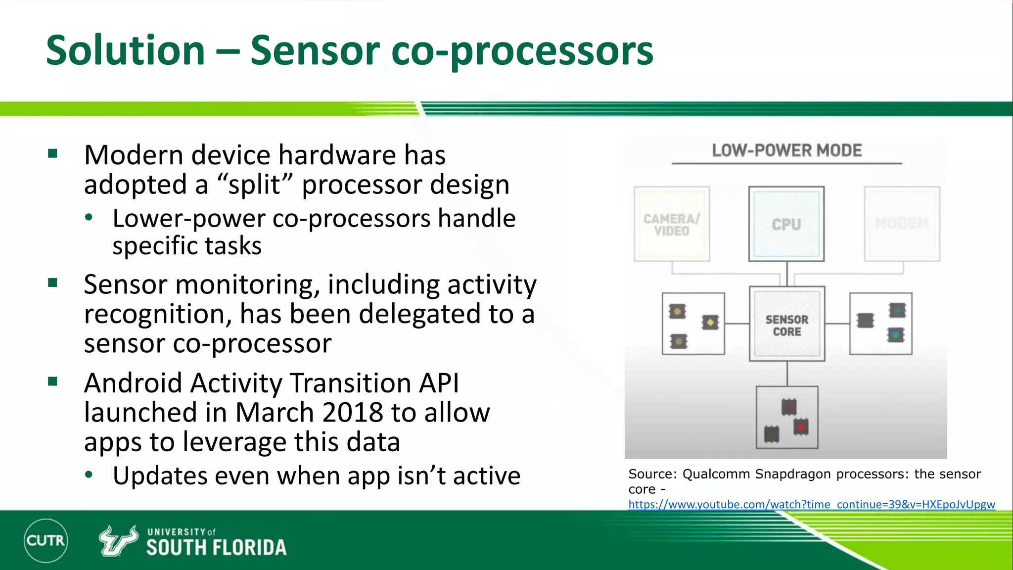 Solution – Sensor co-processors
 Modern device hardware has
adopted a “split” processor design
• Lower-power co-processors handle
specific tasks
 Sensor monitoring, including activity
recognition, has been delegated to a
sensor co-processor
 Android Activity Transition API
launched in March 2018 to allow
apps to leverage this data
• Updates even when app isn’t active Source: Qualcomm Snapdragon processors: the sensor
core -
https://www.youtube.com/watch?time_continue=39&v=HXEpoJvUpgw
 