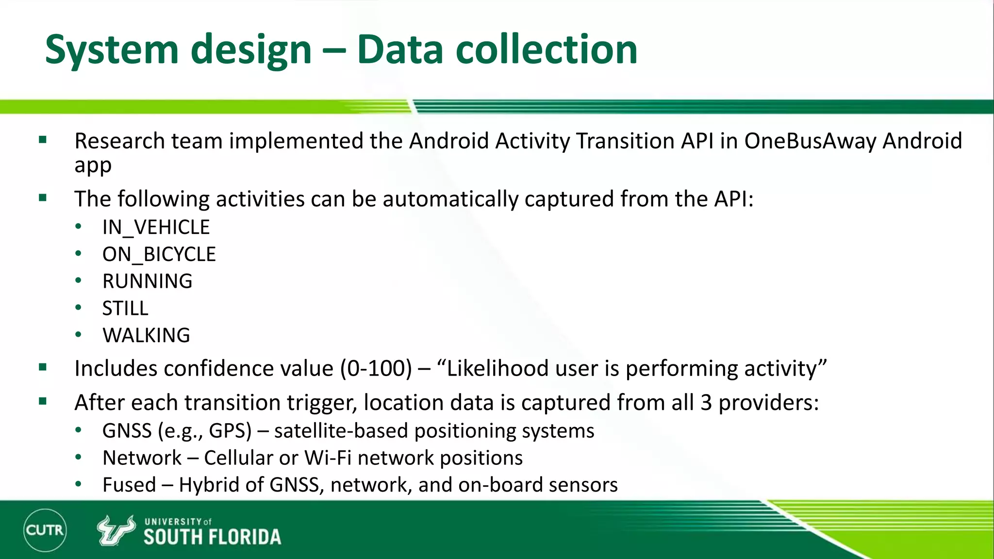 System design – Data collection
 Research team implemented the Android Activity Transition API in OneBusAway Android
app
 The following activities can be automatically captured from the API:
• IN_VEHICLE
• ON_BICYCLE
• RUNNING
• STILL
• WALKING
 Includes confidence value (0-100) – “Likelihood user is performing activity”
 After each transition trigger, location data is captured from all 3 providers:
• GNSS (e.g., GPS) – satellite-based positioning systems
• Network – Cellular or Wi-Fi network positions
• Fused – Hybrid of GNSS, network, and on-board sensors
 