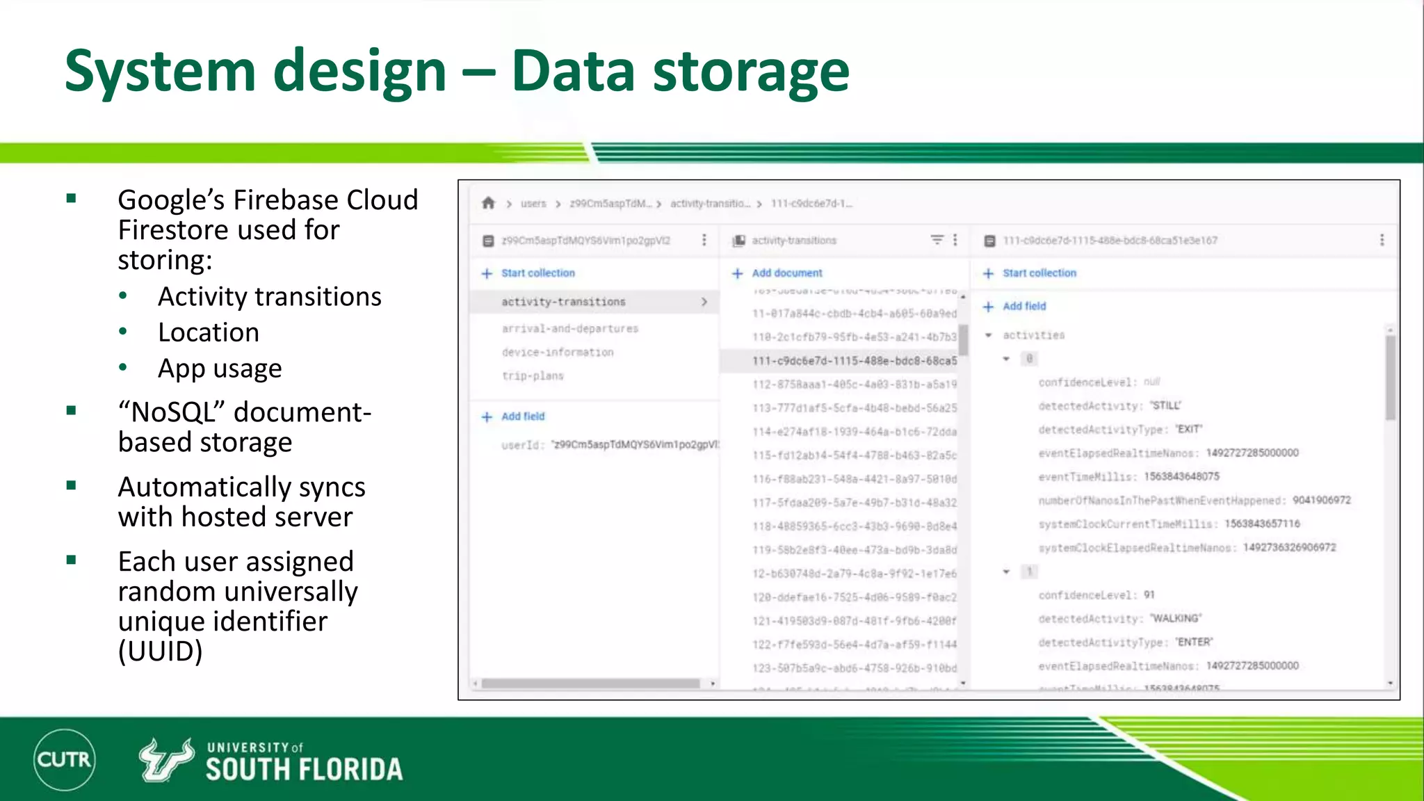 System design – Data storage
 Google’s Firebase Cloud
Firestore used for
storing:
• Activity transitions
• Location
• App usage
 “NoSQL” document-
based storage
 Automatically syncs
with hosted server
 Each user assigned
random universally
unique identifier
(UUID)
 