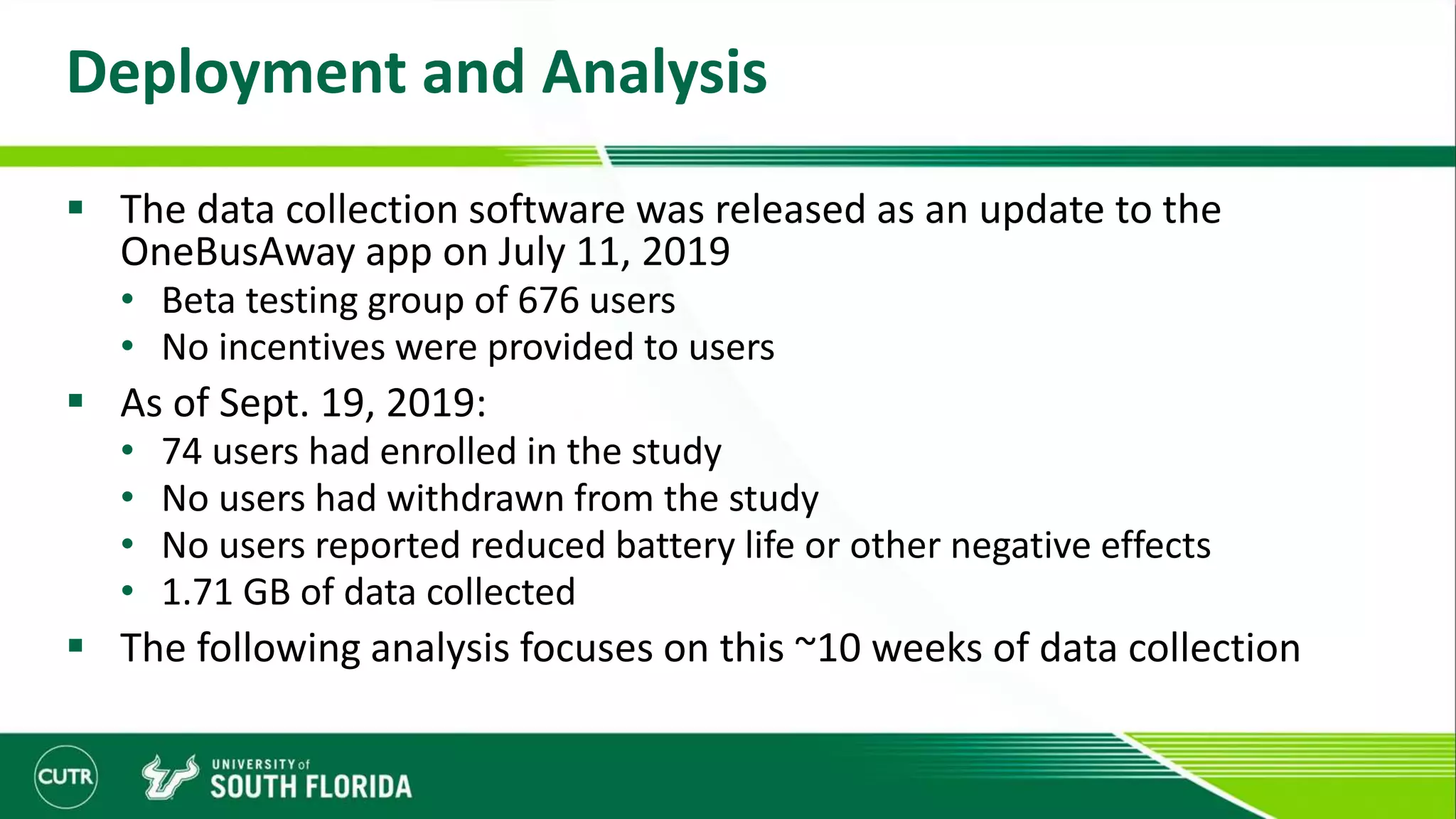 Deployment and Analysis
 The data collection software was released as an update to the
OneBusAway app on July 11, 2019
• Beta testing group of 676 users
• No incentives were provided to users
 As of Sept. 19, 2019:
• 74 users had enrolled in the study
• No users had withdrawn from the study
• No users reported reduced battery life or other negative effects
• 1.71 GB of data collected
 The following analysis focuses on this ~10 weeks of data collection
 
