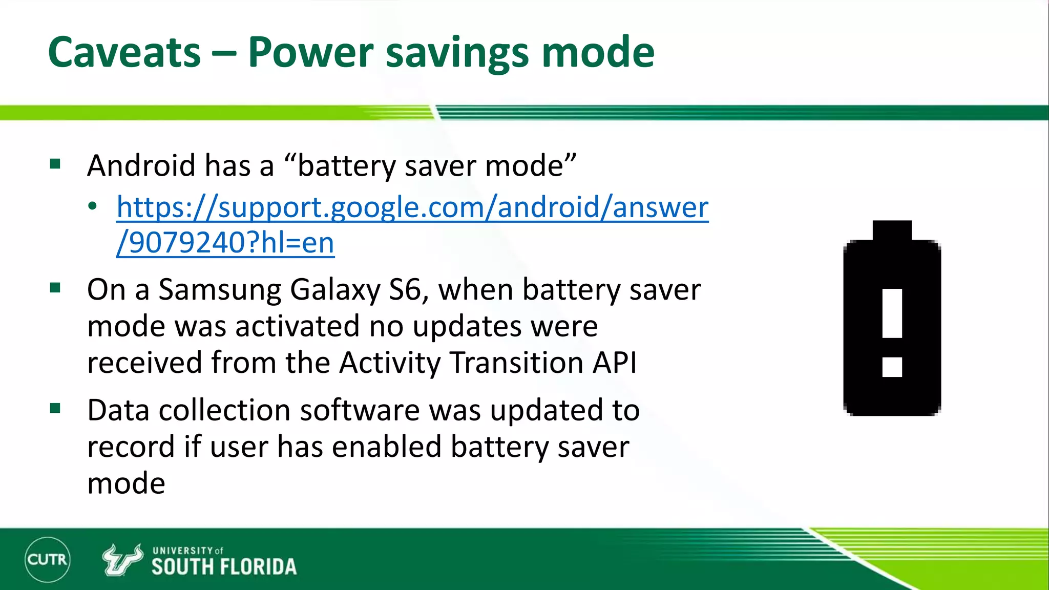 Caveats – Power savings mode
 Android has a “battery saver mode”
• https://support.google.com/android/answer
/9079240?hl=en
 On a Samsung Galaxy S6, when battery saver
mode was activated no updates were
received from the Activity Transition API
 Data collection software was updated to
record if user has enabled battery saver
mode
 