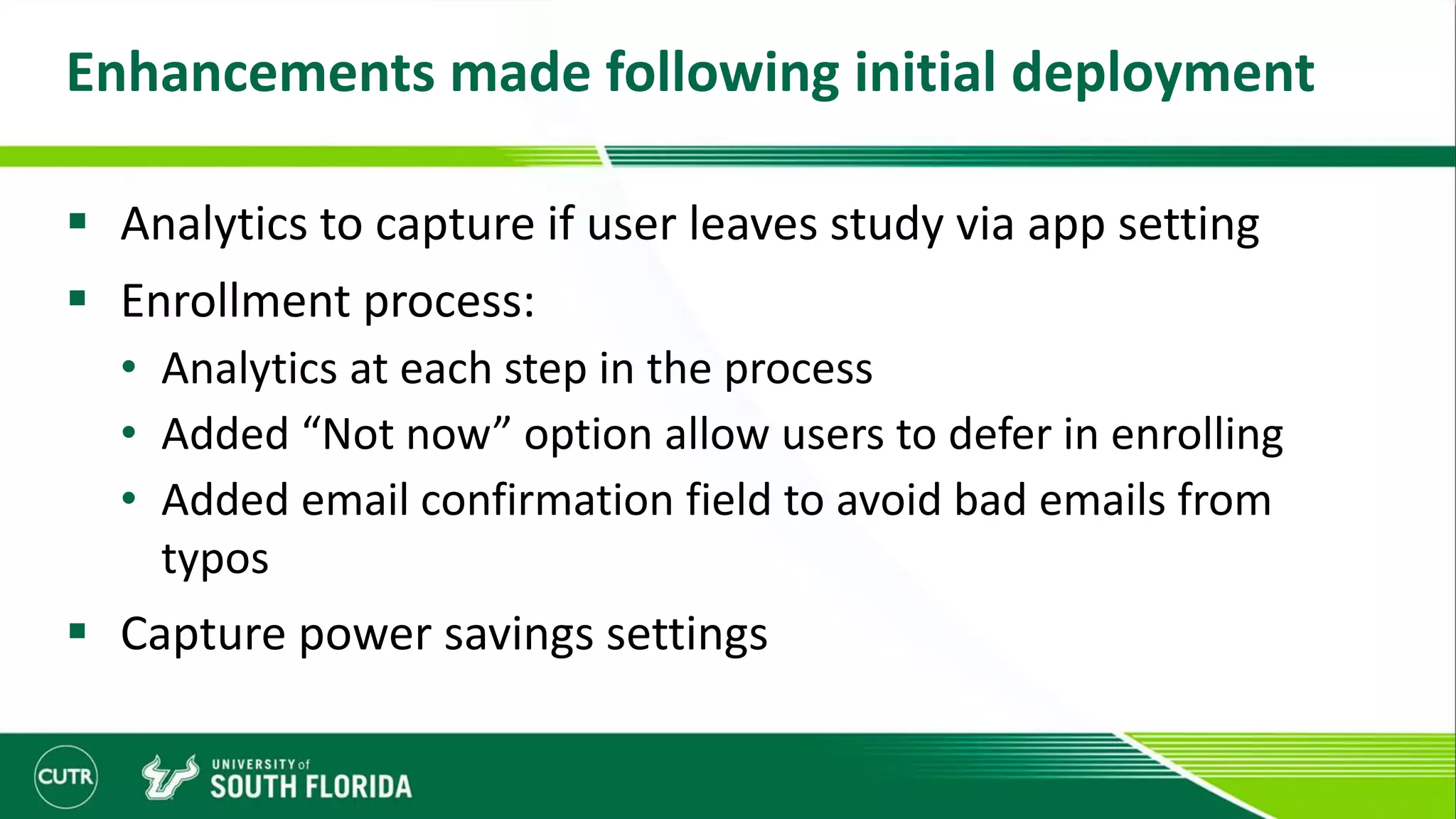 Enhancements made following initial deployment
 Analytics to capture if user leaves study via app setting
 Enrollment process:
• Analytics at each step in the process
• Added “Not now” option allow users to defer in enrolling
• Added email confirmation field to avoid bad emails from
typos
 Capture power savings settings
 