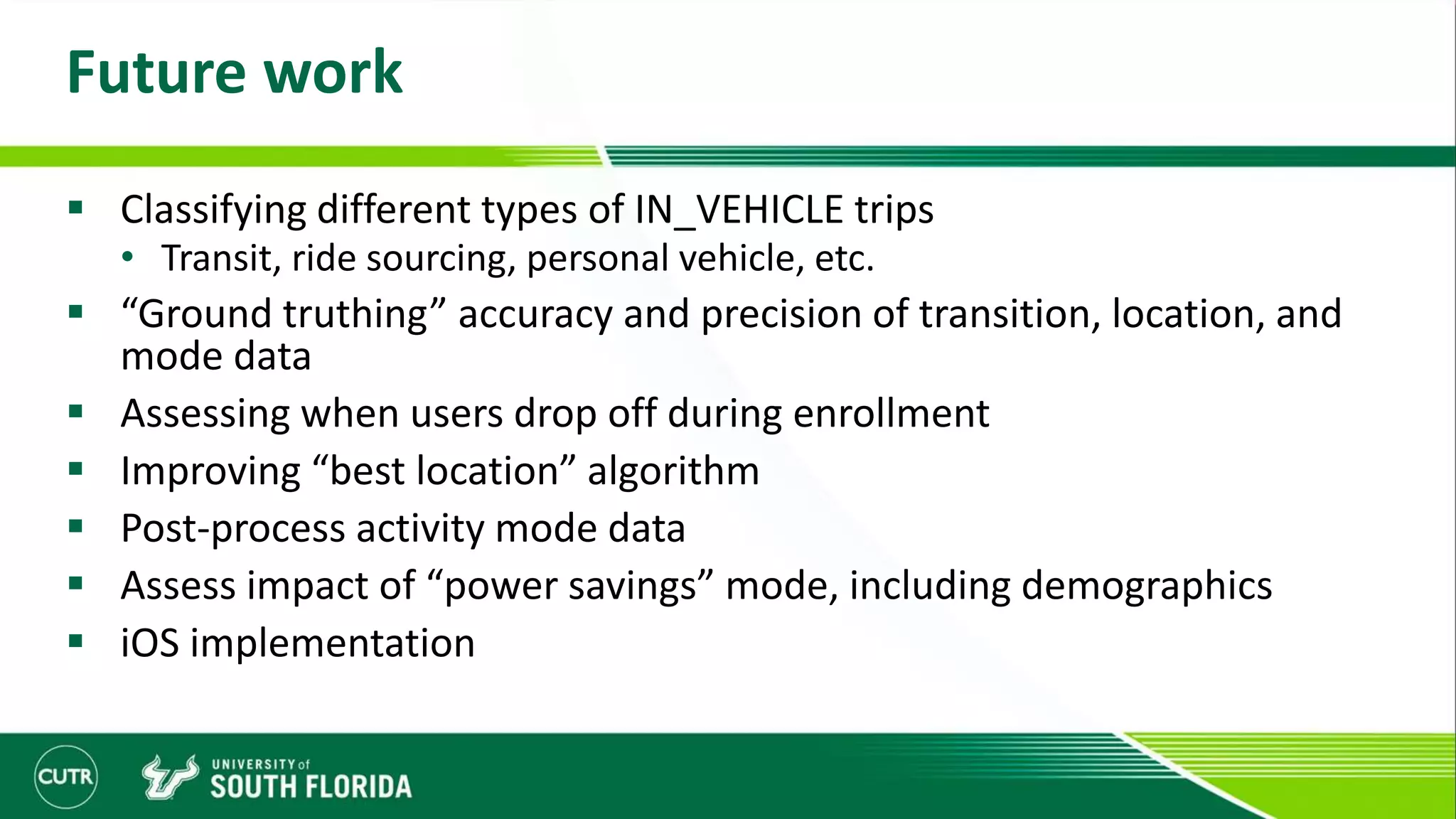 Future work
 Classifying different types of IN_VEHICLE trips
• Transit, ride sourcing, personal vehicle, etc.
 “Ground truthing” accuracy and precision of transition, location, and
mode data
 Assessing when users drop off during enrollment
 Improving “best location” algorithm
 Post-process activity mode data
 Assess impact of “power savings” mode, including demographics
 iOS implementation
 