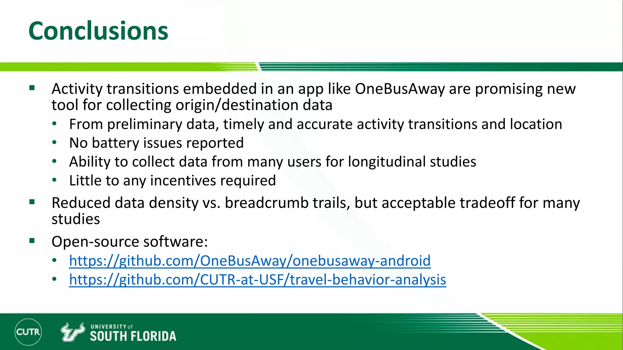 Conclusions
 Activity transitions embedded in an app like OneBusAway are promising new
tool for collecting origin/destination data
• From preliminary data, timely and accurate activity transitions and location
• No battery issues reported
• Ability to collect data from many users for longitudinal studies
• Little to any incentives required
 Reduced data density vs. breadcrumb trails, but acceptable tradeoff for many
studies
 Open-source software:
• https://github.com/OneBusAway/onebusaway-android
• https://github.com/CUTR-at-USF/travel-behavior-analysis
 