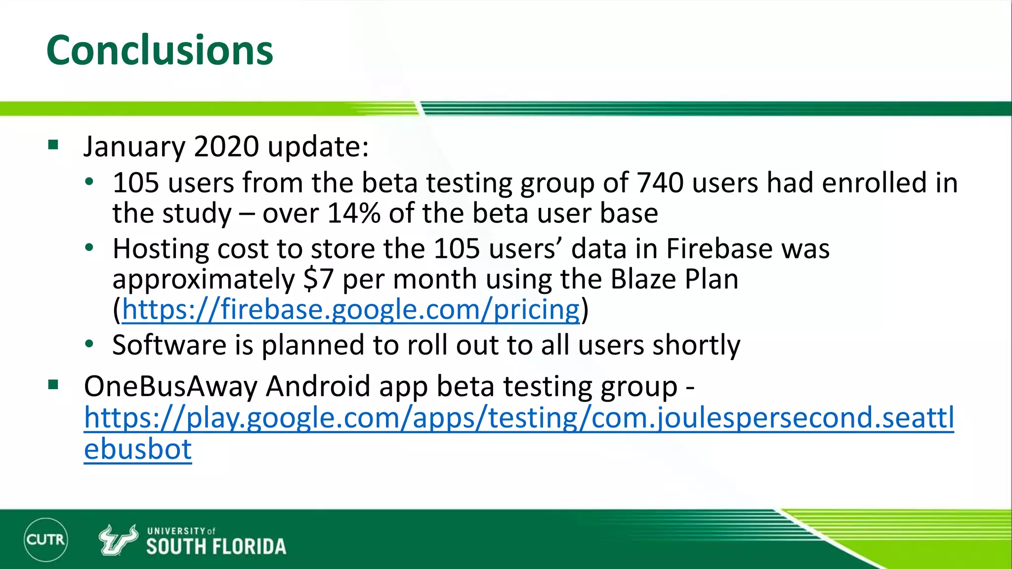 Conclusions
 January 2020 update:
• 105 users from the beta testing group of 740 users had enrolled in
the study – over 14% of the beta user base
• Hosting cost to store the 105 users’ data in Firebase was
approximately $7 per month using the Blaze Plan
(https://firebase.google.com/pricing)
• Software is planned to roll out to all users shortly
 OneBusAway Android app beta testing group -
https://play.google.com/apps/testing/com.joulespersecond.seattl
ebusbot
 