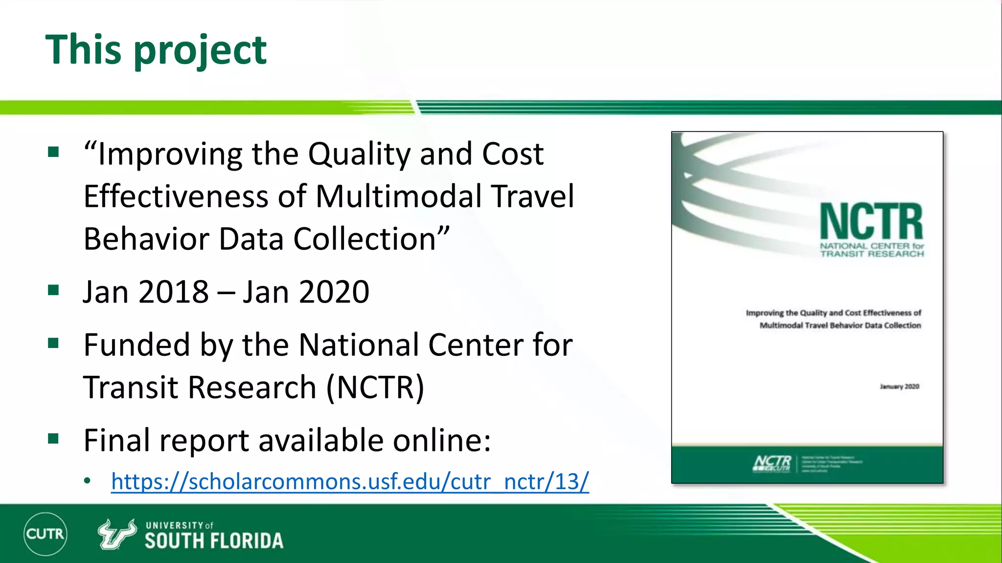 This project
 “Improving the Quality and Cost
Effectiveness of Multimodal Travel
Behavior Data Collection”
 Jan 2018 – Jan 2020
 Funded by the National Center for
Transit Research (NCTR)
 Final report available online:
• https://scholarcommons.usf.edu/cutr_nctr/13/
 