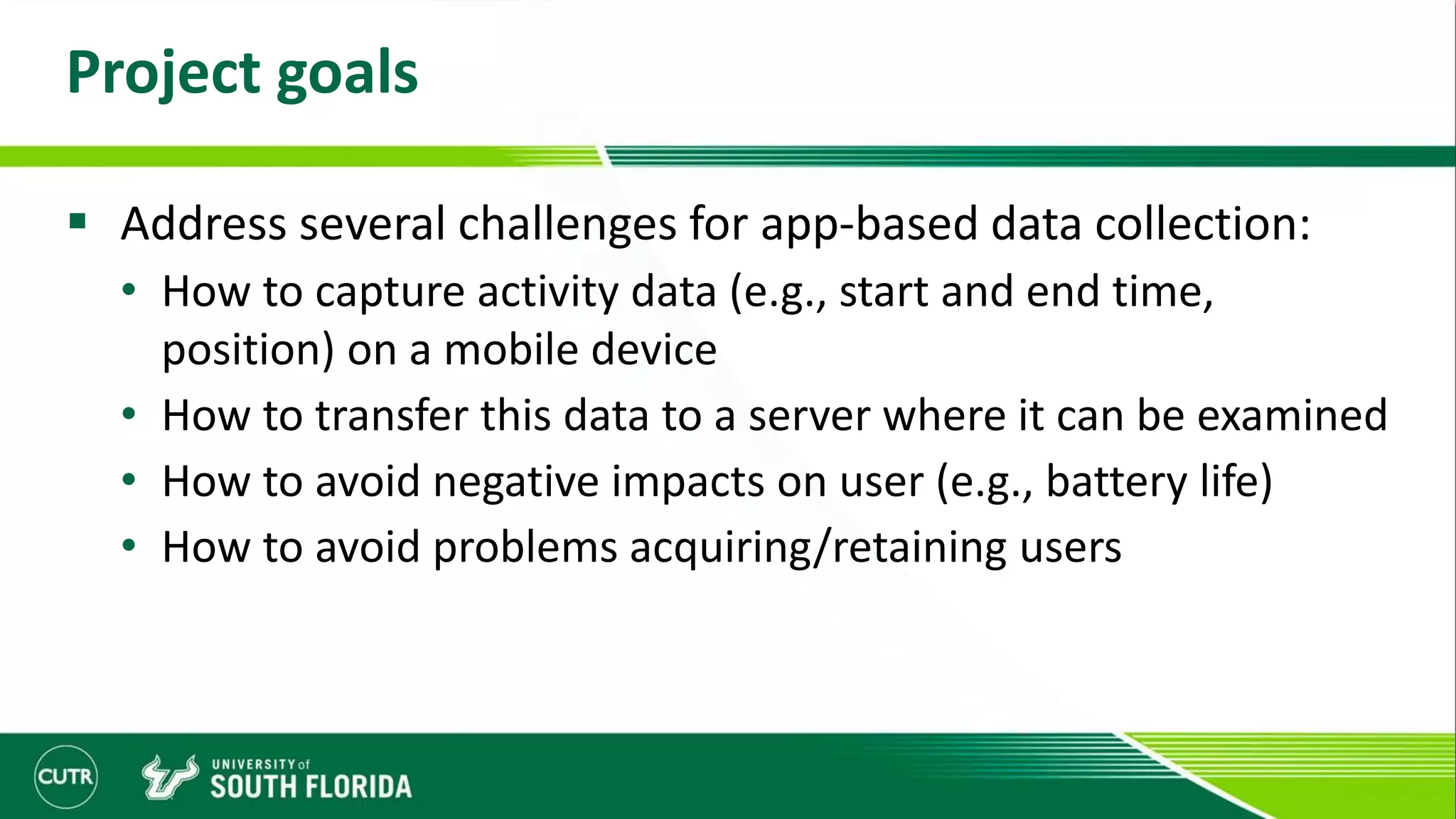 Project goals
 Address several challenges for app-based data collection:
• How to capture activity data (e.g., start and end time,
position) on a mobile device
• How to transfer this data to a server where it can be examined
• How to avoid negative impacts on user (e.g., battery life)
• How to avoid problems acquiring/retaining users
 