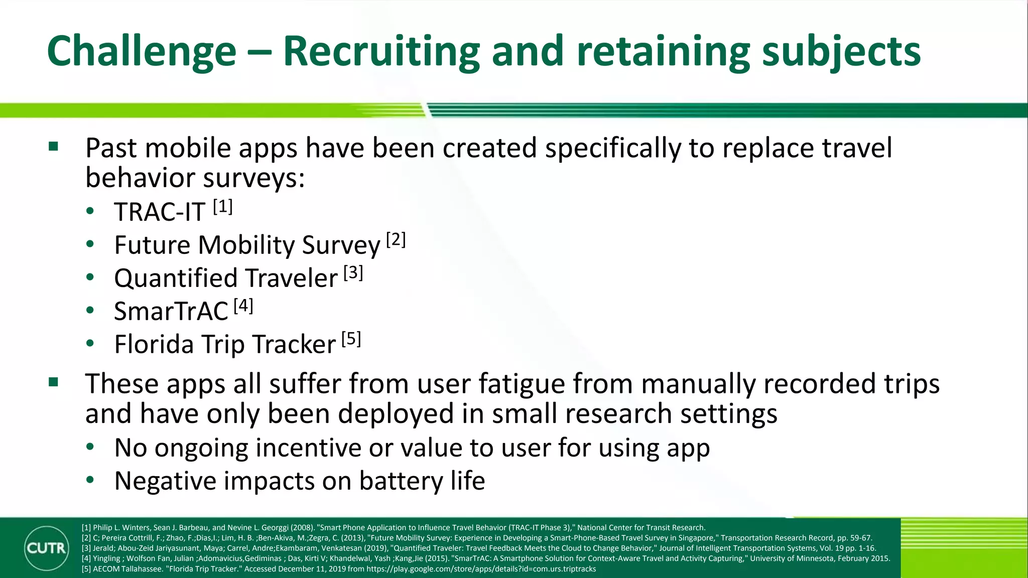Challenge – Recruiting and retaining subjects
 Past mobile apps have been created specifically to replace travel
behavior surveys:
• TRAC-IT [1]
• Future Mobility Survey [2]
• Quantified Traveler[3]
• SmarTrAC [4]
• Florida Trip Tracker[5]
 These apps all suffer from user fatigue from manually recorded trips
and have only been deployed in small research settings
• No ongoing incentive or value to user for using app
• Negative impacts on battery life
[1] Philip L. Winters, Sean J. Barbeau, and Nevine L. Georggi (2008). "Smart Phone Application to Influence Travel Behavior (TRAC-IT Phase 3)," National Center for Transit Research.
[2] C; Pereira Cottrill, F.; Zhao, F.;Dias,I.; Lim, H. B. ;Ben-Akiva, M.;Zegra, C. (2013), "Future Mobility Survey: Experience in Developing a Smart-Phone-Based Travel Survey in Singapore," Transportation Research Record, pp. 59-67.
[3] Jerald; Abou-Zeid Jariyasunant, Maya; Carrel, Andre;Ekambaram, Venkatesan (2019), "Quantified Traveler: Travel Feedback Meets the Cloud to Change Behavior," Journal of Intelligent Transportation Systems, Vol. 19 pp. 1-16.
[4] Yingling ; Wolfson Fan, Julian ;Adomavicius,Gediminas ; Das, Kirti V; Khandelwal, Yash ;Kang,Jie (2015). "SmarTrAC: A Smartphone Solution for Context-Aware Travel and Activity Capturing," University of Minnesota, February 2015.
[5] AECOM Tallahassee. "Florida Trip Tracker." Accessed December 11, 2019 from https://play.google.com/store/apps/details?id=com.urs.triptracks
 