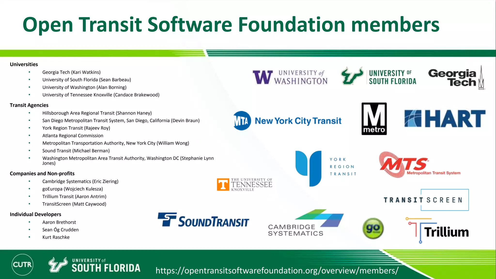 Open Transit Software Foundation members
Universities
• Georgia Tech (Kari Watkins)
• University of South Florida (Sean Barbeau)
• University of Washington (Alan Borning)
• University of Tennessee Knoxville (Candace Brakewood)
Transit Agencies
• Hillsborough Area Regional Transit (Shannon Haney)
• San Diego Metropolitan Transit System, San Diego, California (Devin Braun)
• York Region Transit (Rajeev Roy)
• Atlanta Regional Commission
• Metropolitan Transportation Authority, New York City (William Wong)
• Sound Transit (Michael Berman)
• Washington Metropolitan Area Transit Authority, Washington DC (Stephanie Lynn
Jones)
Companies and Non-profits
• Cambridge Systematics (Eric Ziering)
• goEuropa (Wojciech Kulesza)
• Trillium Transit (Aaron Antrim)
• TransitScreen (Matt Caywood)
Individual Developers
• Aaron Brethorst
• Sean Óg Crudden
• Kurt Raschke
https://opentransitsoftwarefoundation.org/overview/members/
 