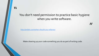 “
”
You don’t need permission to practice basic hygiene
when you write software.
http://ardalis.com/when-should-you-refactor/
Make cleaning up your code something you do as part of writing code.
 