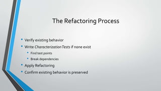 The Refactoring Process
• Verify existing behavior
• Write CharacterizationTests if none exist
• Find test points
• Break dependencies
• Apply Refactoring
• Confirm existing behavior is preserved
 