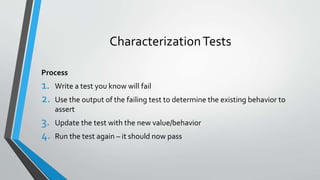 CharacterizationTests
Process
1. Write a test you know will fail
2. Use the output of the failing test to determine the existing behavior to
assert
3. Update the test with the new value/behavior
4. Run the test again – it should now pass
 