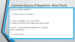 Common Source of Repetition: Role Checks
if(user.IsInRole(“Admins”)
{
// allow access to resource
}
// favor privileges over role checks
// ardalis.com/Favor-Privileges-over-Role-Checks
var priv = new ContentPrivilege(user, article);
if(priv.CanEdit())
{
// allow access
}
 