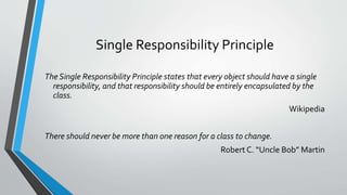 Single Responsibility Principle
The Single Responsibility Principle states that every object should have a single
responsibility, and that responsibility should be entirely encapsulated by the
class.
Wikipedia
There should never be more than one reason for a class to change.
Robert C. “Uncle Bob” Martin
 