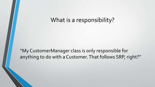What is a responsibility?
“My CustomerManager class is only responsible for
anything to do with a Customer.That follows SRP, right?”
 