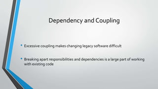 Dependency and Coupling
• Excessive coupling makes changing legacy software difficult
• Breaking apart responsibilities and dependencies is a large part of working
with existing code
 