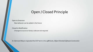 Open / Closed Principle
Open to Extension
New behavior can be added in the future
Closed to Modification
Changes to source or binary code are not required
Dr. Bertrand Meyer originated the OCP term in his 1988 book, ObjectOrientedSoftwareConstruction
 