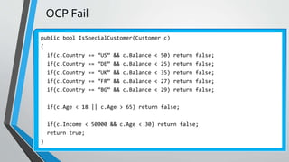 OCP Fail
public bool IsSpecialCustomer(Customer c)
{
if(c.Country == “US” && c.Balance < 50) return false;
if(c.Country == “DE” && c.Balance < 25) return false;
if(c.Country == “UK” && c.Balance < 35) return false;
if(c.Country == “FR” && c.Balance < 27) return false;
if(c.Country == “BG” && c.Balance < 29) return false;
if(c.Age < 18 || c.Age > 65) return false;
if(c.Income < 50000 && c.Age < 30) return false;
return true;
}
 
