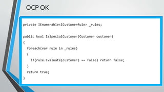 OCP OK
private IEnumerable<ICustomerRule> _rules;
public bool IsSpecialCustomer(Customer customer)
{
foreach(var rule in _rules)
{
if(rule.Evaluate(customer) == false) return false;
}
return true;
}
 