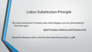 Liskov Substitution Principle
The Liskov Substitution Principle states that Subtypes must be substitutable for
their base types.
Agile Principles, Patterns, and Practices in C#
Named for Barbara Liskov, who first described the principle in 1988.
 