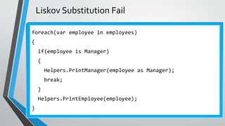 Liskov Substitution Fail
foreach(var employee in employees)
{
if(employee is Manager)
{
Helpers.PrintManager(employee as Manager);
break;
}
Helpers.PrintEmployee(employee);
}
 