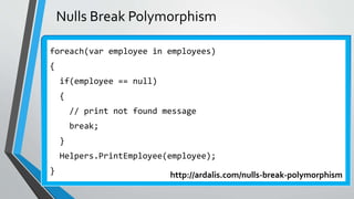 Nulls Break Polymorphism
foreach(var employee in employees)
{
if(employee == null)
{
// print not found message
break;
}
Helpers.PrintEmployee(employee);
} http://ardalis.com/nulls-break-polymorphism
 