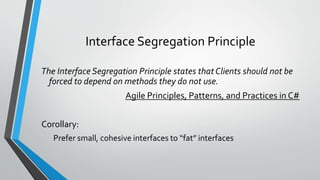 Interface Segregation Principle
The Interface Segregation Principle states that Clients should not be
forced to depend on methods they do not use.
Agile Principles, Patterns, and Practices in C#
Corollary:
Prefer small, cohesive interfaces to “fat” interfaces
 