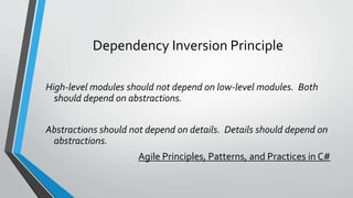 Dependency Inversion Principle
High-level modules should not depend on low-level modules. Both
should depend on abstractions.
Abstractions should not depend on details. Details should depend on
abstractions.
Agile Principles, Patterns, and Practices in C#
 