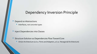 Dependency Inversion Principle
• Depend on Abstractions
• Interfaces, not concrete types
• Inject Dependencies into Classes
• Structure Solution so Dependencies FlowToward Core
• Onion Architecture (a.k.a. Ports and Adapters, a.k.a. Hexagonal Architecture)
 