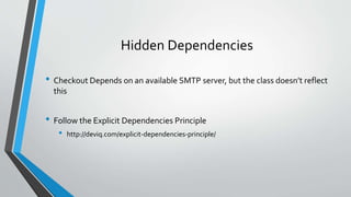 Hidden Dependencies
• Checkout Depends on an available SMTP server, but the class doesn’t reflect
this
• Follow the Explicit Dependencies Principle
• http://deviq.com/explicit-dependencies-principle/
 