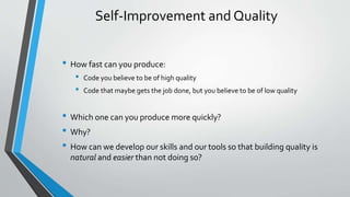 Self-Improvement and Quality
• How fast can you produce:
• Code you believe to be of high quality
• Code that maybe gets the job done, but you believe to be of low quality
• Which one can you produce more quickly?
• Why?
• How can we develop our skills and our tools so that building quality is
natural and easier than not doing so?
 