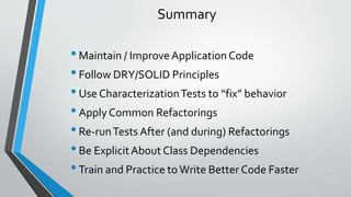 Summary
•Maintain / Improve ApplicationCode
•Follow DRY/SOLID Principles
•Use CharacterizationTests to “fix” behavior
•Apply Common Refactorings
•Re-runTests After (and during) Refactorings
•Be ExplicitAbout Class Dependencies
•Train and Practice to Write Better Code Faster
 