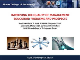 12/17/2017
renjith.krishnank@shct.edu.om
Shinas College of Technology
IMPROVING THE QUALITY OF MANAGEMENT
EDUCATION: PROBLEMS AND PROSPECTS
Renjith Krishnan K, MBA; PGDGBA (Singapore) PhD,
Lecturer & Chairperson-Curriculum Committee
BSD-Shinas College of Technology, Oman
 