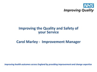 Improving the Quality and Safety of 
your Service 
Carol Marley - Improvement Manager 
Improving health outcomes across England by providing improvement and change expertise 
 