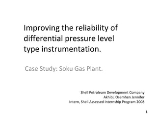 Improving the reliability of differential pressure level type instrumentation. Case Study: Soku Gas Plant. Shell Petroleum Development Company Akhibi, Osemhen Jennifer Intern, Shell Assessed Internship Program 2008 
