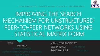 IMPROVING THE SEARCH
MECHANISM FOR UNSTRUCTURED
PEER-TO-PEER NETWORKS USING
STATISTICAL MATRIX FORM
A FINAL YEAR PROJECT BY
ADITYA KUMAR 1 P I 1 2 I S 0 0 4
RAVIKUMARA K G 1 P I 1 3 I S 4 1 7
GUIDE
PARIMALA R
ASSISTANT PROFESSOR
DEPT. OF INFORMATION SCIENCE & ENGINEERING
PESIT, BANGALORE
D E PA R T M E N T O F I N F O R M AT I O N S C I E N C E & E N G I N E E R I N G
 