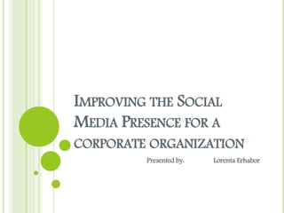 IMPROVING THE SOCIAL
MEDIA PRESENCE FOR A
CORPORATE ORGANIZATION
Presented by: Lorenta Erhabor
 