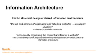 the world’s open source learning platform
Information Architecture
It is the structural design of shared information environments.
"the art and science of organizing and labelling websites ... to support
usability."
- Information Architecture Institute.
"consciously organising the content and flow of a website"
- The Guardian http://www.theguardian.com/help/insideguardian/2010/feb/02/what-is-
information-architecture
 
