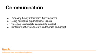 the world’s open source learning platform
Communication
● Receiving timely information from lecturers
● Being notified of organisational issues
● Providing feedback to appropriate contact
● Contacting other students to collaborate and assist
 