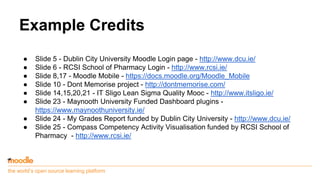 the world’s open source learning platform
Example Credits
● Slide 5 - Dublin City University Moodle Login page - http://www.dcu.ie/
● Slide 6 - RCSI School of Pharmacy Login - http://www.rcsi.ie/
● Slide 8,17 - Moodle Mobile - https://docs.moodle.org/Moodle_Mobile
● Slide 10 - Dont Memorise project - http://dontmemorise.com/
● Slide 14,15,20,21 - IT Sligo Lean Sigma Quality Mooc - http://www.itsligo.ie/
● Slide 23 - Maynooth University Funded Dashboard plugins -
https://www.maynoothuniversity.ie/
● Slide 24 - My Grades Report funded by Dublin City University - http://www.dcu.ie/
● Slide 25 - Compass Competency Activity Visualisation funded by RCSI School of
Pharmacy - http://www.rcsi.ie/
 
