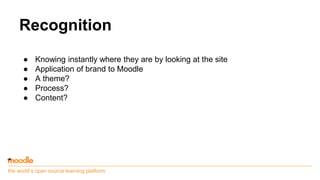 the world’s open source learning platform
Recognition
● Knowing instantly where they are by looking at the site
● Application of brand to Moodle
● A theme?
● Process?
● Content?
 