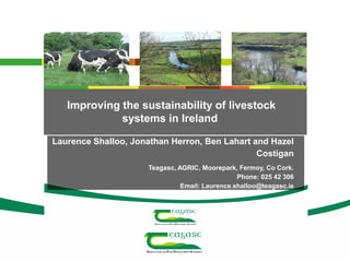 Improving the sustainability of livestock
systems in Ireland
Laurence Shalloo, Jonathan Herron, Ben Lahart and Hazel
Costigan
Teagasc, AGRIC, Moorepark, Fermoy, Co Cork.
Phone: 025 42 306
Email: Laurence.shalloo@teagasc.ie
 