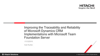 © Hitachi Solutions, Ltd. 2015. All rights reserved.
11/12/2015
Ivan Kurtev
Improving the Traceability and Reliability
of Microsoft Dynamics CRM
Implementations with Microsoft Team
Foundation Server
 