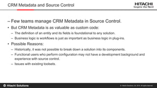 © Hitachi Solutions, Ltd. 2015. All rights reserved.
– Few teams manage CRM Metadata in Source Control.
• But CRM Metadata is as valuable as custom code:
– The definition of an entity and its fields is foundational to any solution.
– Business logic is workflows is just as important as business logic in plug-ins.
• Possible Reasons:
– Historically, it was not possible to break down a solution into its components.
– Functional users who perform configuration may not have a development background and
experience with source control.
– Issues with existing toolsets.
CRM Metadata and Source Control
 
