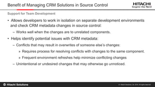 © Hitachi Solutions, Ltd. 2015. All rights reserved.
• Allows developers to work in isolation on separate development environments
and check CRM metadata changes in source control:
– Works well when the changes are to unrelated components.
• Helps identify potential issues with CRM metadata:
– Conflicts that may result in overwrites of someone else’s changes:
» Requires process for resolving conflicts with changes to the same component.
» Frequent environment refreshes help minimize conflicting changes
– Unintentional or undesired changes that may otherwise go unnoticed.
Benefit of Managing CRM Solutions in Source Control
Support for Team Development
 