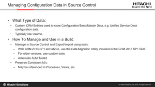 © Hitachi Solutions, Ltd. 2015. All rights reserved.
• What Type of Data:
• Custom CRM Entities used to store Configuration/Seed/Master Data, e.g. Unified Service Desk
configuration data.
• Typically low volume.
• How To Manage and Use in a Build:
• Manage in Source Control and Export/Import using tools:
– With CRM 2013 SP1 and above, use the Data Migration Utility included in the CRM 2013 SP1 SDK
– For older versions, use custom tools
– Adxstudio ALM Toolkit
• Preserve Consistent Id’s:
– May be referenced in Processes, Views, etc.
Managing Configuration Data in Source Control
 