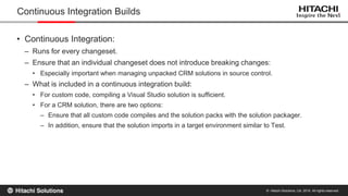 © Hitachi Solutions, Ltd. 2015. All rights reserved.
• Continuous Integration:
– Runs for every changeset.
– Ensure that an individual changeset does not introduce breaking changes:
• Especially important when managing unpacked CRM solutions in source control.
– What is included in a continuous integration build:
• For custom code, compiling a Visual Studio solution is sufficient.
• For a CRM solution, there are two options:
– Ensure that all custom code compiles and the solution packs with the solution packager.
– In addition, ensure that the solution imports in a target environment similar to Test.
Continuous Integration Builds
 