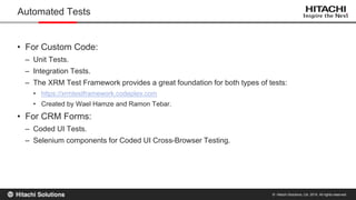 © Hitachi Solutions, Ltd. 2015. All rights reserved.
• For Custom Code:
– Unit Tests.
– Integration Tests.
– The XRM Test Framework provides a great foundation for both types of tests:
• https://xrmtestframework.codeplex.com
• Created by Wael Hamze and Ramon Tebar.
• For CRM Forms:
– Coded UI Tests.
– Selenium components for Coded UI Cross-Browser Testing.
Automated Tests
 
